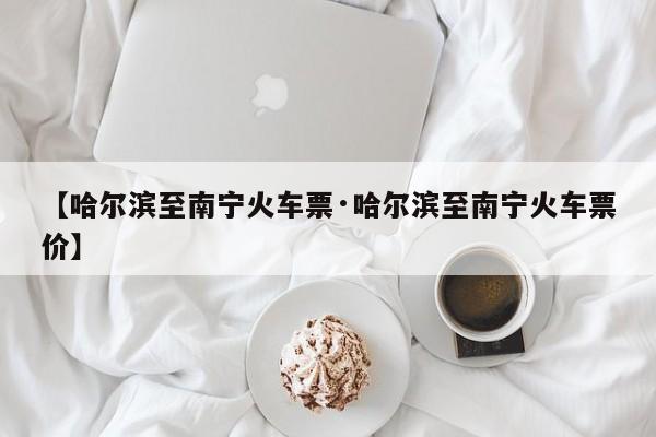 【哈尔滨至南宁火车票·哈尔滨至南宁火车票价】