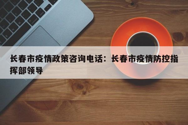 长春市疫情政策咨询电话：长春市疫情防控指挥部领导