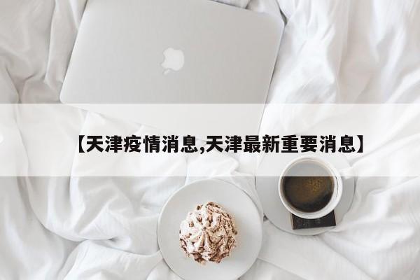 【天津疫情消息,天津最新重要消息】