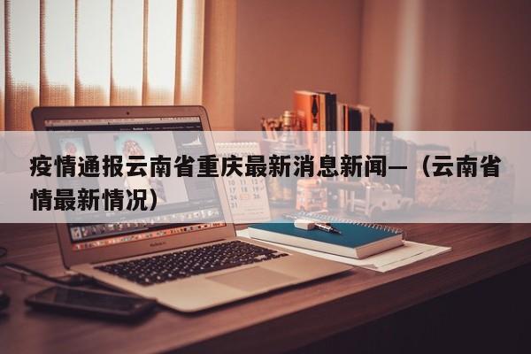 疫情通报云南省重庆最新消息新闻—（云南省情最新情况）