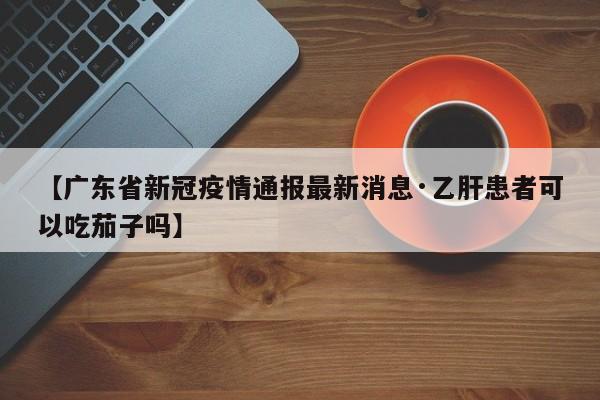 【广东省新冠疫情通报最新消息·乙肝患者可以吃茄子吗】