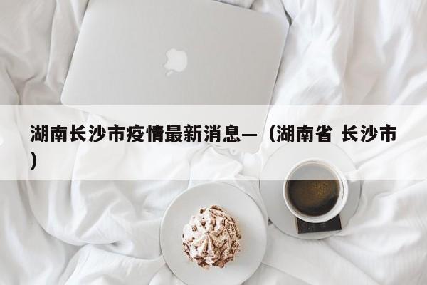 湖南长沙市疫情最新消息—（湖南省 长沙市）