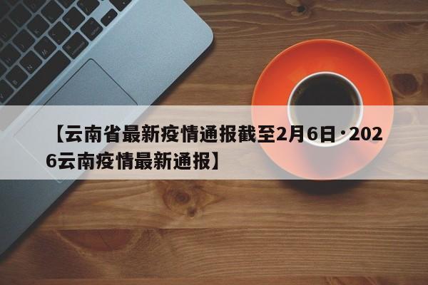 【云南省最新疫情通报截至2月6日·2026云南疫情最新通报】