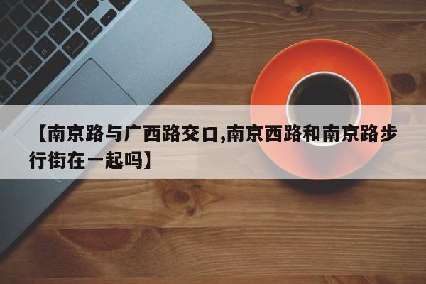 【南京路与广西路交口,南京西路和南京路步行街在一起吗】