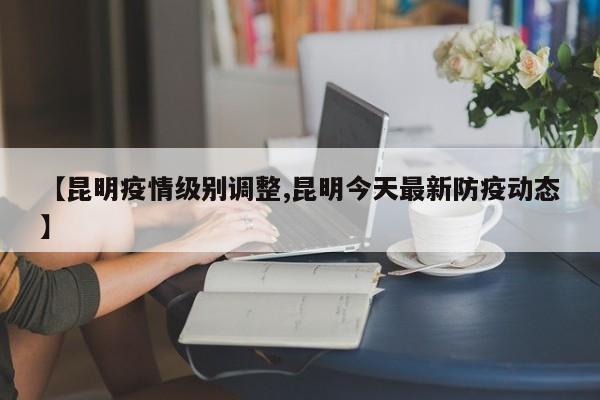 【昆明疫情级别调整,昆明今天最新防疫动态】