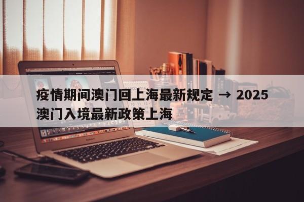 疫情期间澳门回上海最新规定 → 2025澳门入境最新政策上海