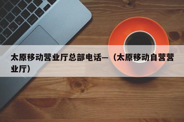 太原移动营业厅总部电话—（太原移动自营营业厅）
