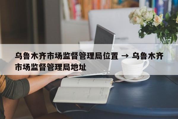 乌鲁木齐市场监督管理局位置 → 乌鲁木齐市场监督管理局地址