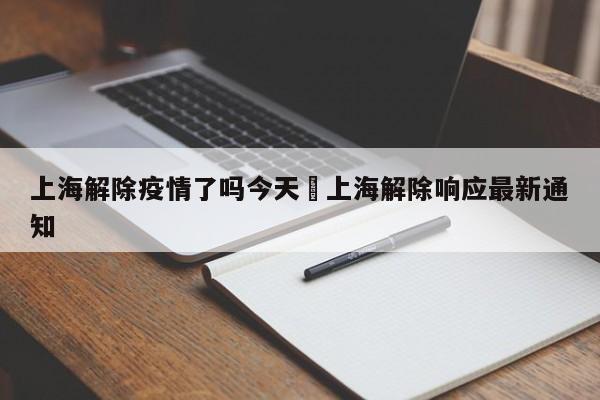 上海解除疫情了吗今天›上海解除响应最新通知