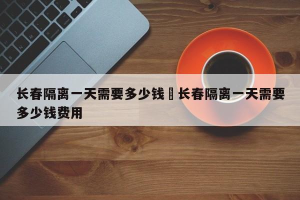 长春隔离一天需要多少钱›长春隔离一天需要多少钱费用