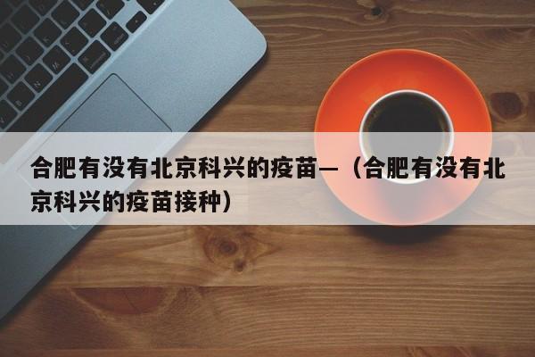 合肥有没有北京科兴的疫苗—（合肥有没有北京科兴的疫苗接种）