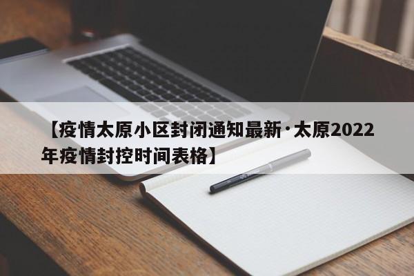 【疫情太原小区封闭通知最新·太原2022年疫情封控时间表格】