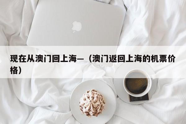 现在从澳门回上海—（澳门返回上海的机票价格）