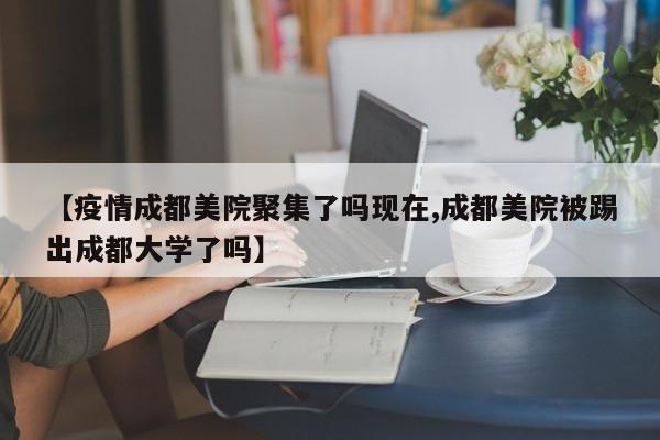 【疫情成都美院聚集了吗现在,成都美院被踢出成都大学了吗】