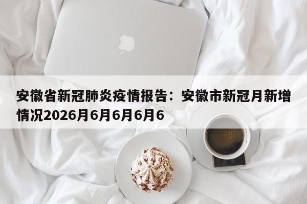 安徽省新冠肺炎疫情报告：安徽市新冠月新增情况2026月6月6月6月6