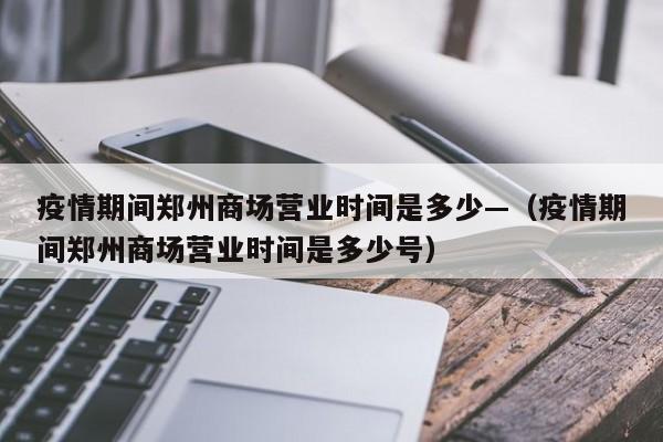 疫情期间郑州商场营业时间是多少—（疫情期间郑州商场营业时间是多少号）