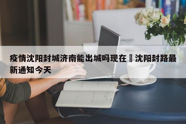 疫情沈阳封城济南能出城吗现在›沈阳封路最新通知今天